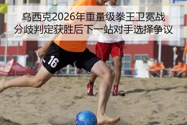 乌西克2026年重量级拳王卫冕战分歧判定获胜后下一站对手选择争议